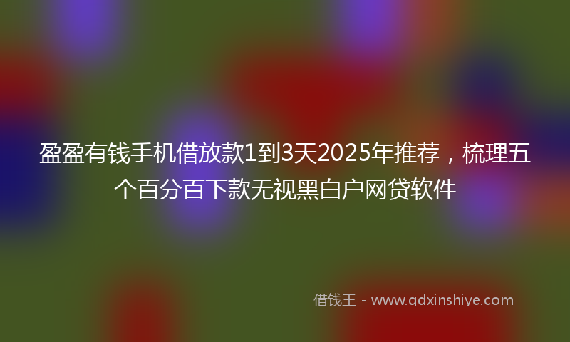 盈盈有钱手机借放款1到3天2025年推荐，梳理五个百分百下款无视黑白户网贷软件