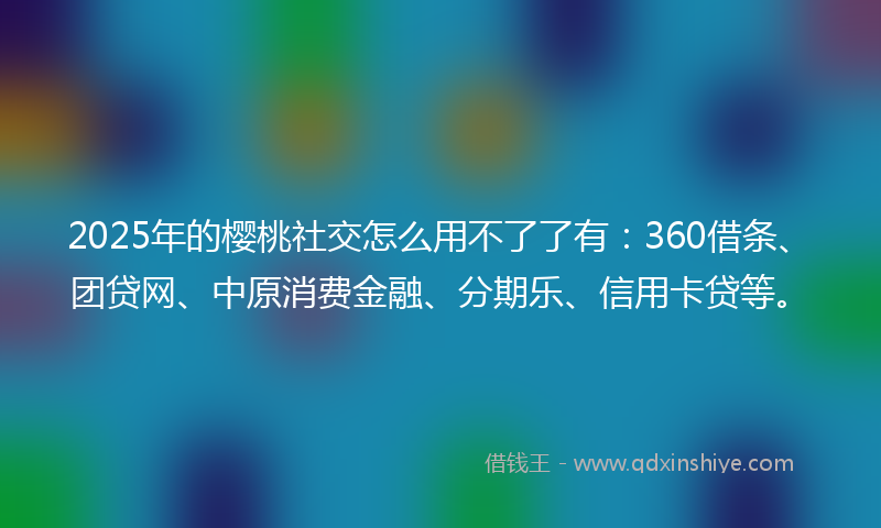 2025年的樱桃社交怎么用不了了有：360借条、团贷网、中原消费金融、分期乐、信用卡贷等。