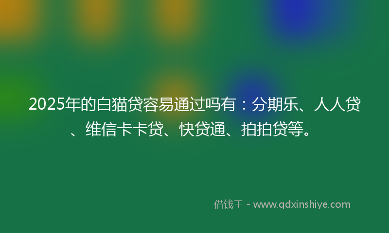 2025年的白猫贷容易通过吗有：分期乐、人人贷、维信卡卡贷、快贷通、拍拍贷等。