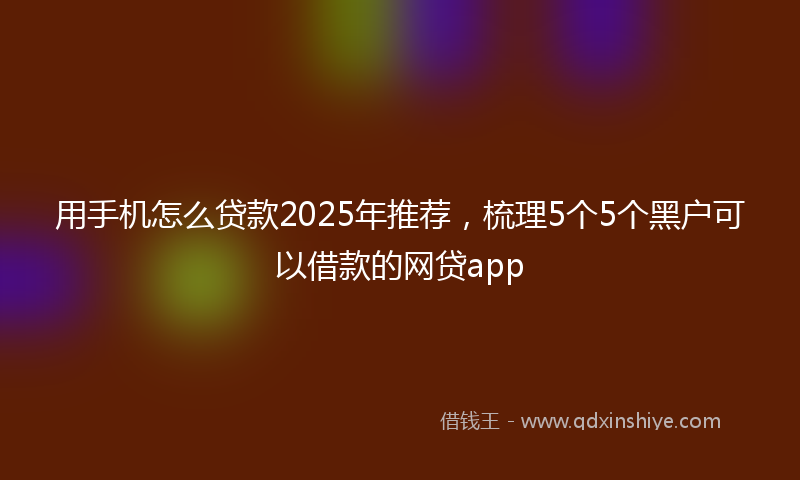 用手机怎么贷款2025年推荐，梳理5个5个黑户可以借款的网贷app