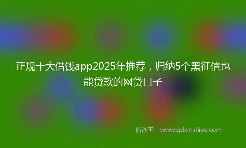 正规十大借钱app2025年推荐，归纳5个黑征信也能贷款的网贷口子