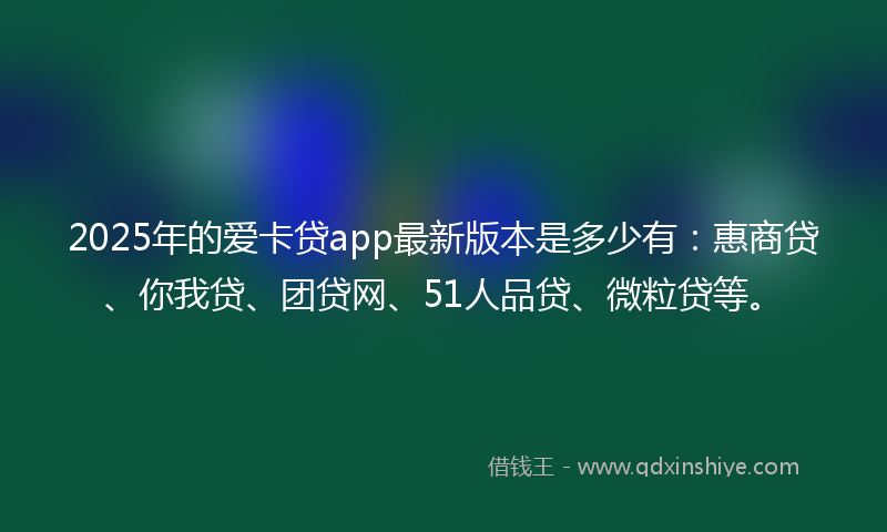 2025年的爱卡贷app最新版本是多少有：惠商贷、你我贷、团贷网、51人品贷、微粒贷等。