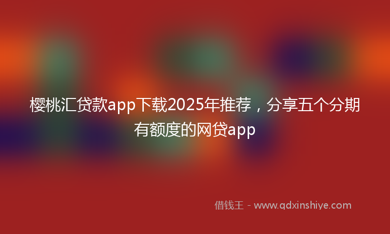 樱桃汇贷款app下载2025年推荐，分享五个分期有额度的网贷app