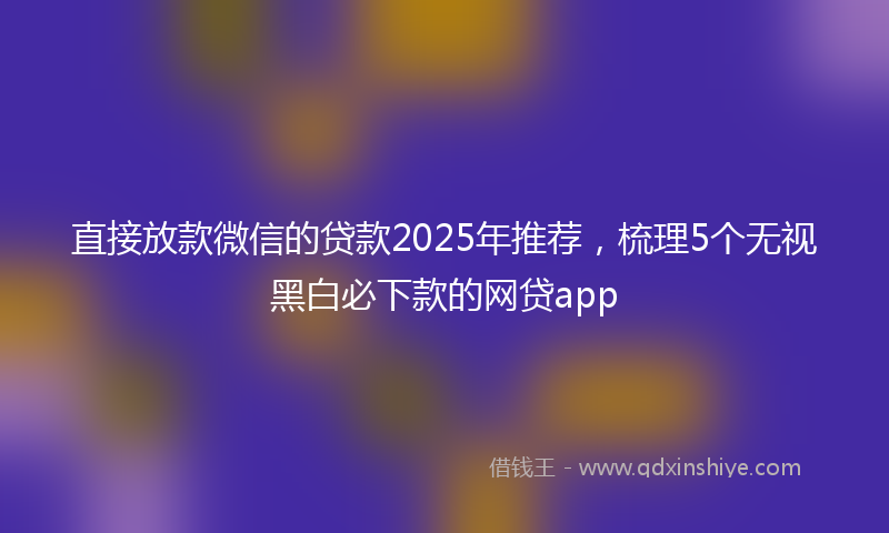 直接放款微信的贷款2025年推荐，梳理5个无视黑白必下款的网贷app