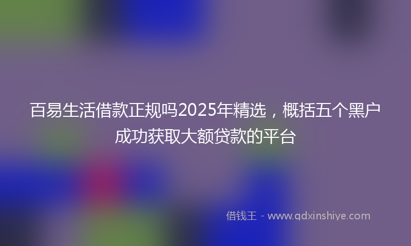 百易生活借款正规吗2025年精选，概括五个黑户成功获取大额贷款的平台