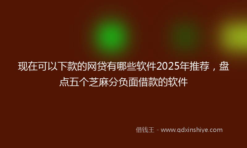现在可以下款的网贷有哪些软件2025年推荐,盘点五个芝麻分负面借款的软件