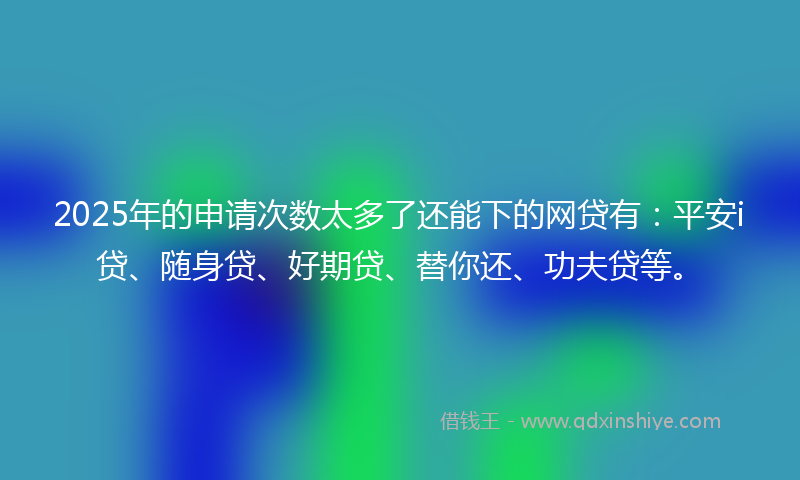 2025年的申请次数太多了还能下的网贷有：平安i贷、随身贷、好期贷、替你还、功夫贷等。