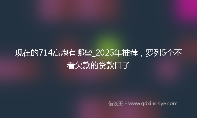 现在的714高炮有哪些_2025年推荐，罗列5个不看欠款的贷款口子