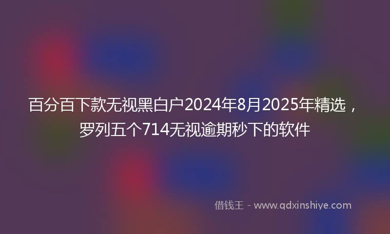 百分百下款无视黑白户2024年8月2025年精选，罗列五个714无视逾期秒下的软件