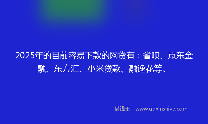 2025年的目前容易下款的网贷有：省呗、京东金融、东方汇、小米贷款、融逸花等。