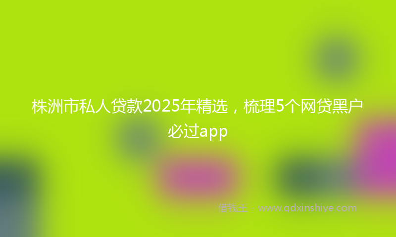 株洲市私人贷款2025年精选，梳理5个网贷黑户必过app