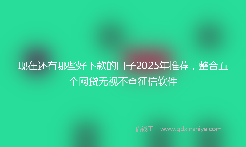 现在还有哪些好下款的口子2025年推荐，整合五个网贷无视不查征信软件
