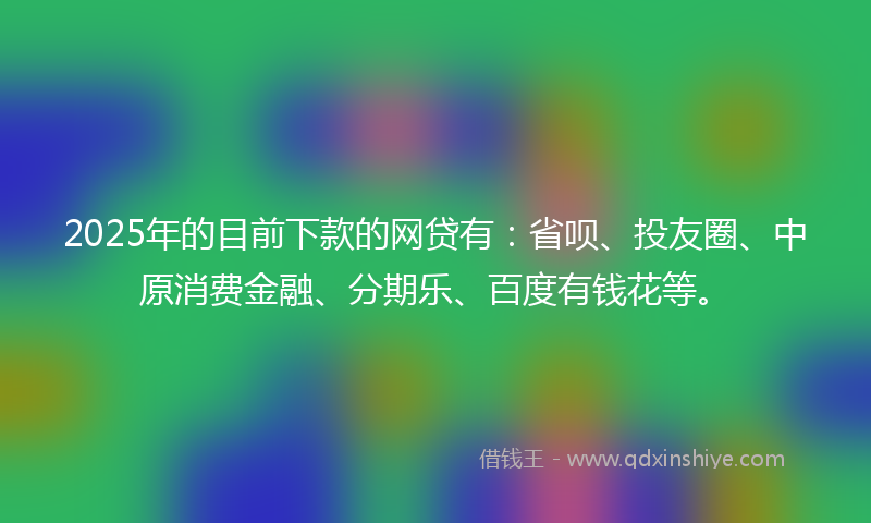2025年的目前下款的网贷有：省呗、投友圈、中原消费金融、分期乐、百度有钱花等。