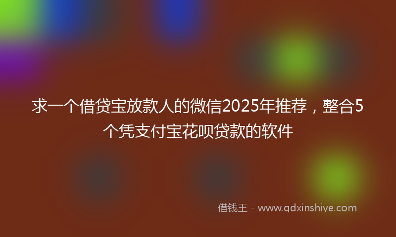 求一个借贷宝放款人的微信2025年推荐，整合5个凭支付宝花呗贷款的软件