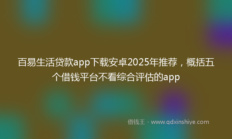 百易生活贷款app下载安卓2025年推荐，概括五个借钱平台不看综合评估的app