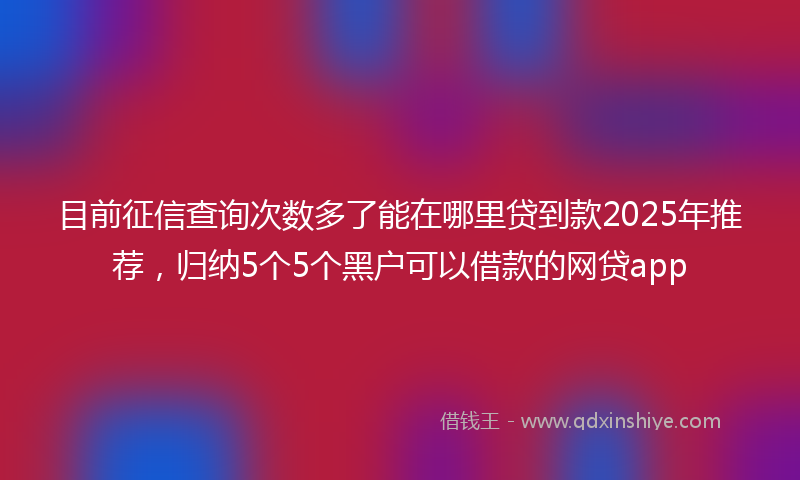 目前征信查询次数多了能在哪里贷到款2025年推荐，归纳5个5个黑户可以借款的网贷app