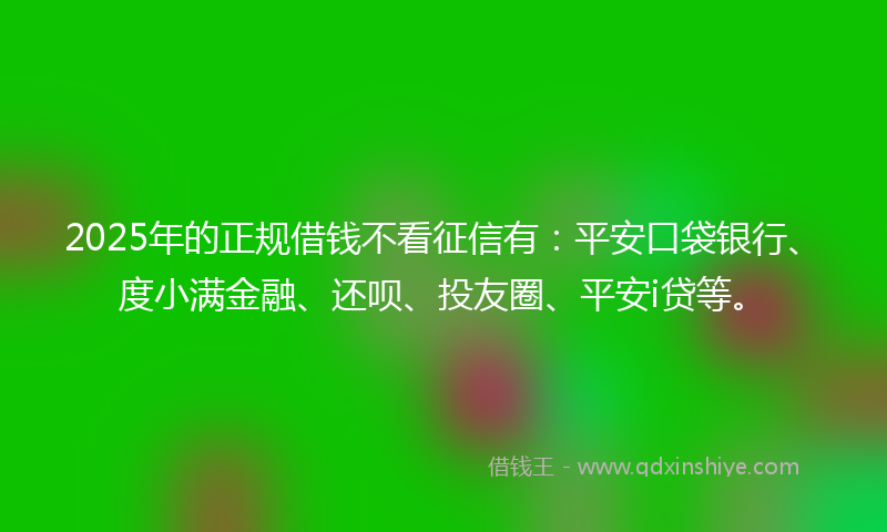 2025年的正规借钱不看征信有：平安口袋银行、度小满金融、还呗、投友圈、平安i贷等。