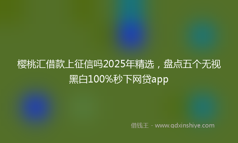 樱桃汇借款上征信吗2025年精选，盘点五个无视黑白100%秒下网贷app