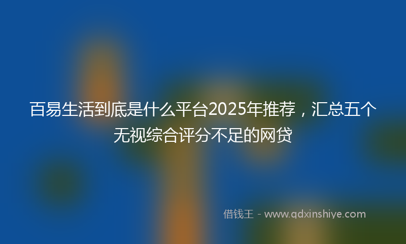 百易生活到底是什么平台2025年推荐，汇总五个无视综合评分不足的网贷