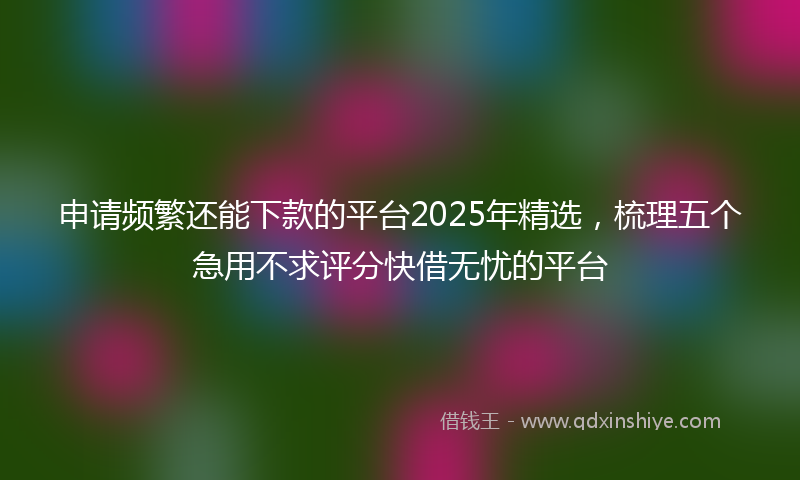 申请频繁还能下款的平台2025年精选，梳理五个急用不求评分快借无忧的平台