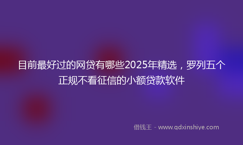 目前最好过的网贷有哪些2025年精选，罗列五个正规不看征信的小额贷款软件