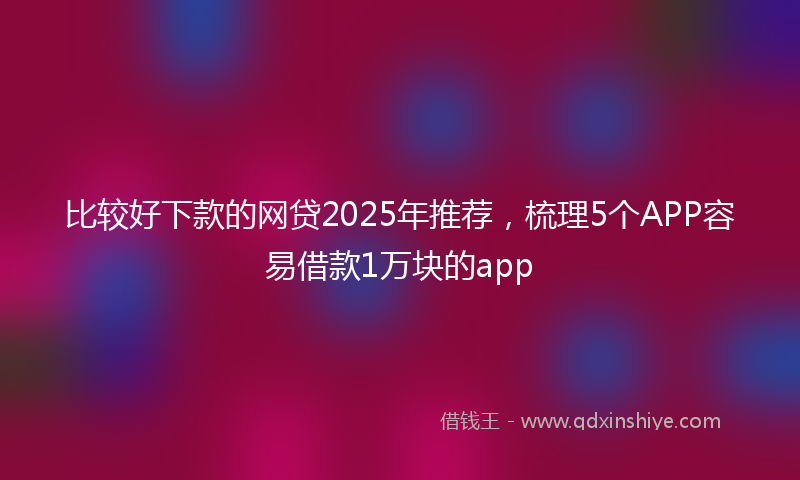 比较好下款的网贷2025年推荐，梳理5个APP容易借款1万块的app