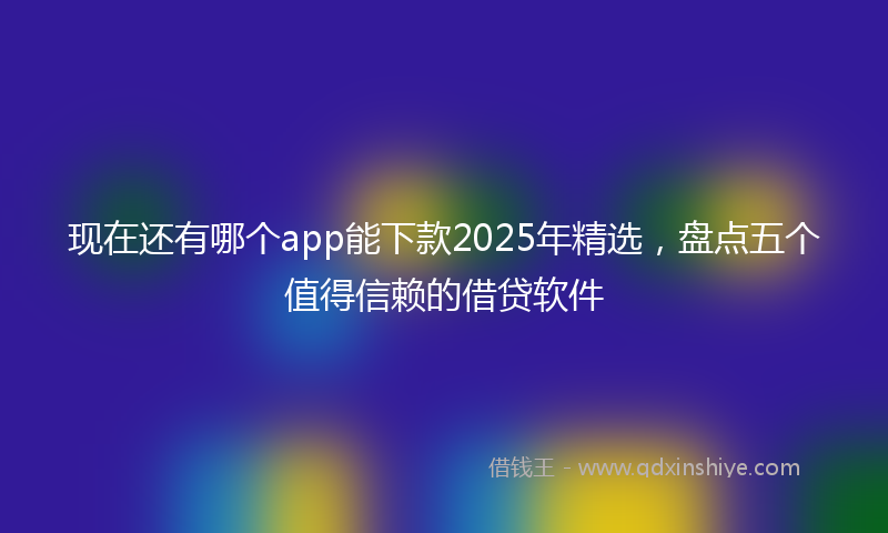 现在还有哪个app能下款2025年精选，盘点五个值得信赖的借贷软件