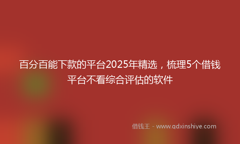 百分百能下款的平台2025年精选，梳理5个借钱平台不看综合评估的软件