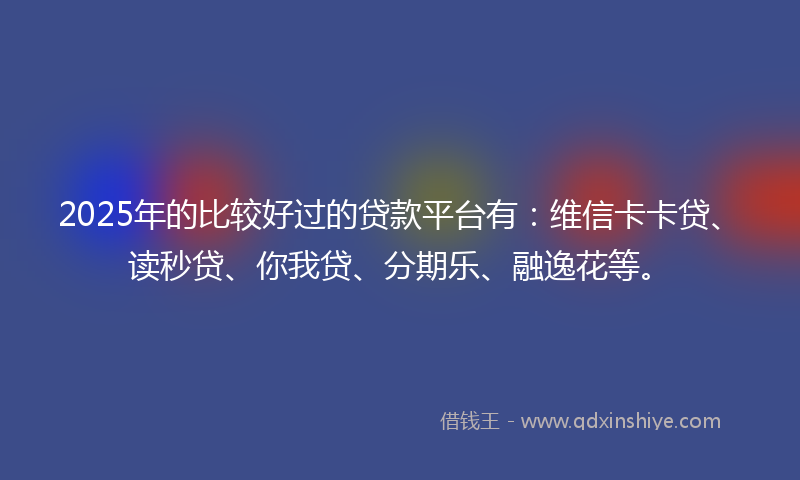 2025年的比较好过的贷款平台有：维信卡卡贷、读秒贷、你我贷、分期乐、融逸花等。