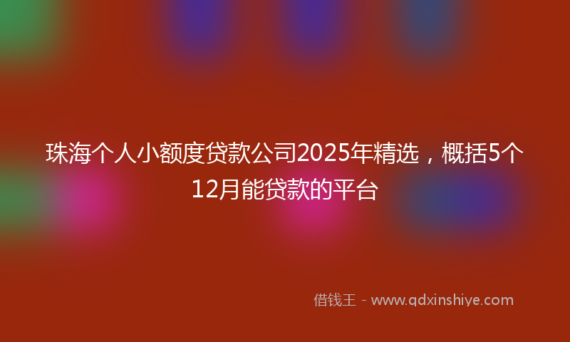 珠海个人小额度贷款公司2025年精选,概括5个12月能贷款的平台