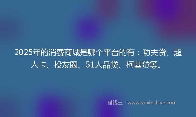 2025年的消费商城是哪个平台的有：功夫贷、超人卡、投友圈、51人品贷、柯基贷等。