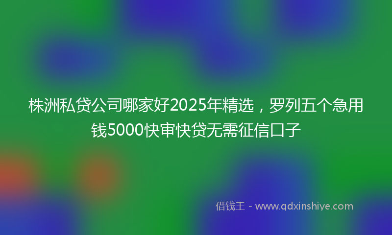 株洲私贷公司哪家好2025年精选，罗列五个急用钱5000快审快贷无需征信口子