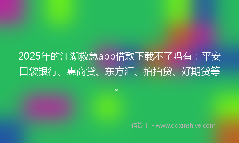 2025年的江湖救急app借款下载不了吗有：平安口袋银行、惠商贷、东方汇、拍拍贷、好期贷等。