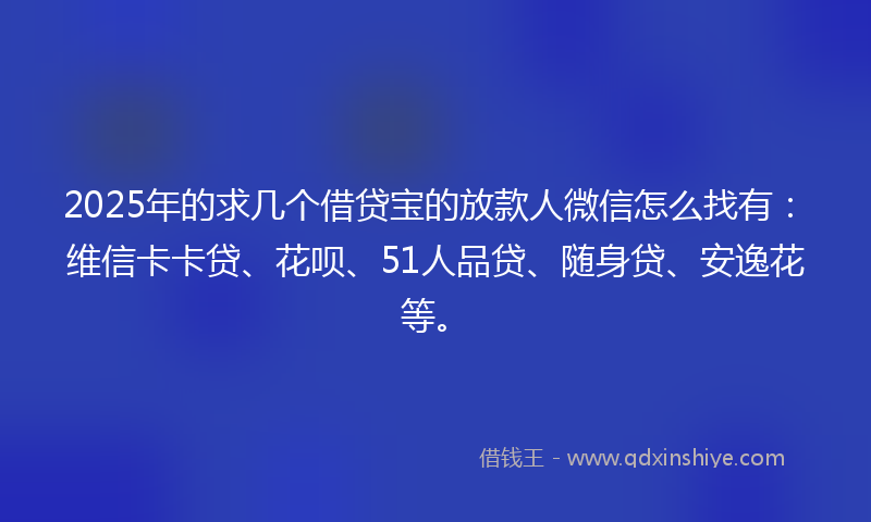 2025年的求几个借贷宝的放款人微信怎么找有：维信卡卡贷、花呗、51人品贷、随身贷、安逸花等。