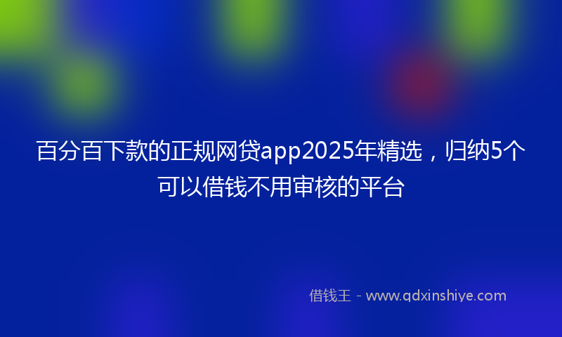百分百下款的正规网贷app2025年精选，归纳5个可以借钱不用审核的平台