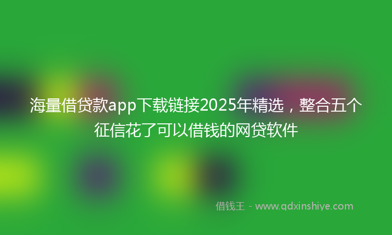 海量借贷款app下载链接2025年精选，整合五个征信花了可以借钱的网贷软件