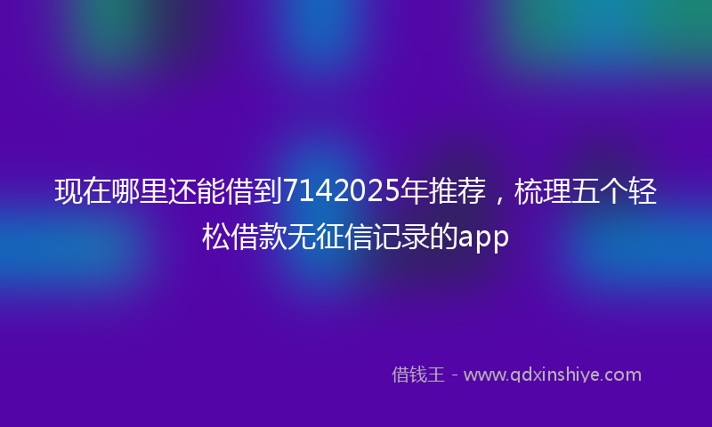 现在哪里还能借到7142025年推荐，梳理五个轻松借款无征信记录的app