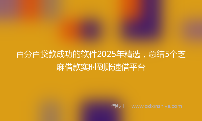 百分百贷款成功的软件2025年精选，总结5个芝麻借款实时到账速借平台