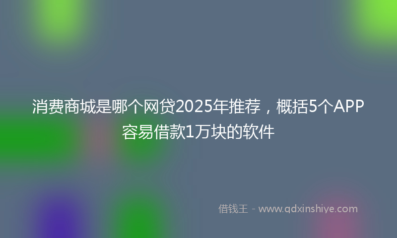 消费商城是哪个网贷2025年推荐，概括5个APP容易借款1万块的软件