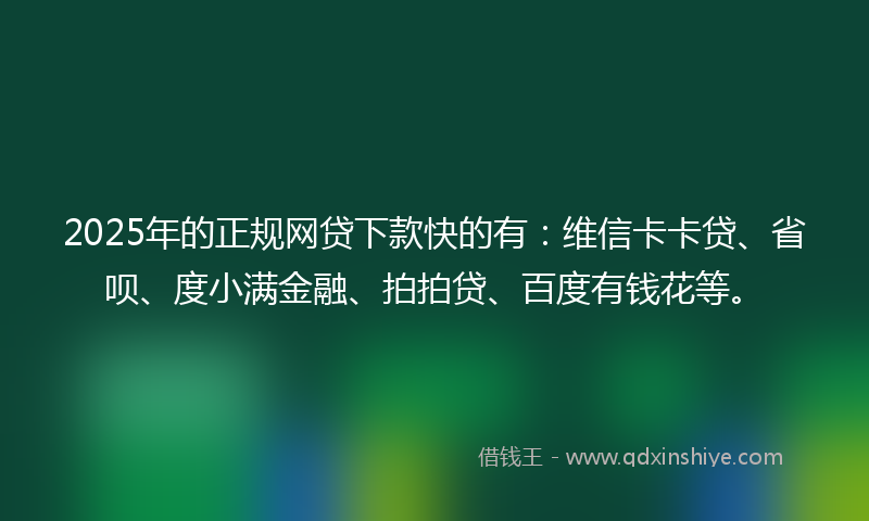 2025年的正规网贷下款快的有：维信卡卡贷、省呗、度小满金融、拍拍贷、百度有钱花等。