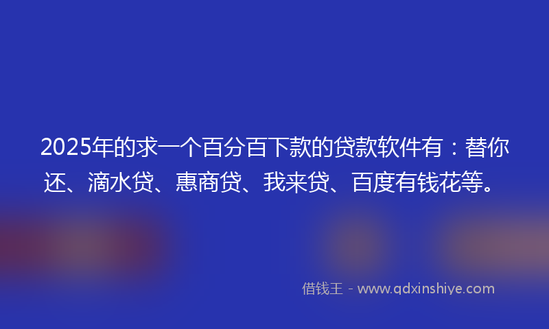 2025年的求一个百分百下款的贷款软件有：替你还、滴水贷、惠商贷、我来贷、百度有钱花等。