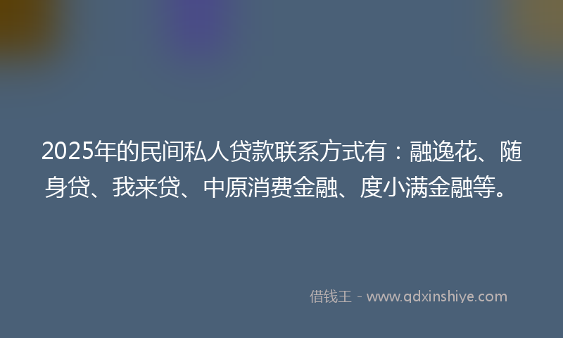 2025年的民间私人贷款联系方式有：融逸花、随身贷、我来贷、中原消费金融、度小满金融等。