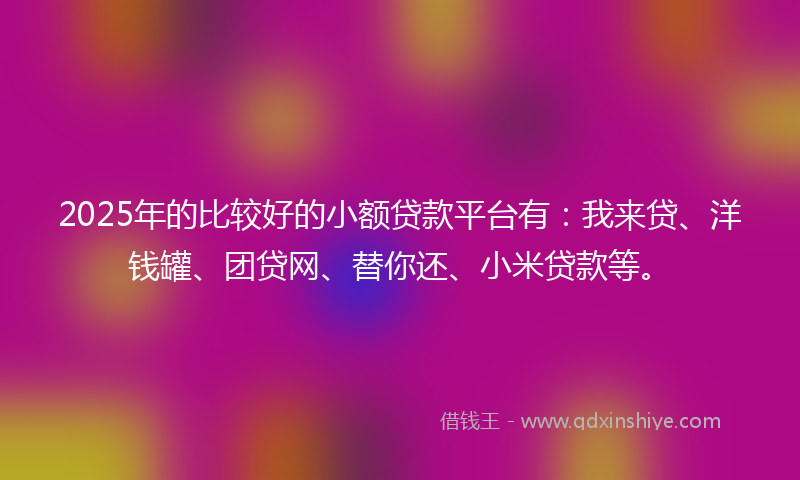 2025年的比较好的小额贷款平台有：我来贷、洋钱罐、团贷网、替你还、小米贷款等。