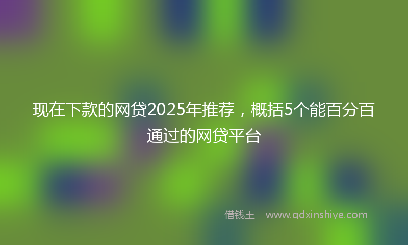 现在下款的网贷2025年推荐，概括5个能百分百通过的网贷平台