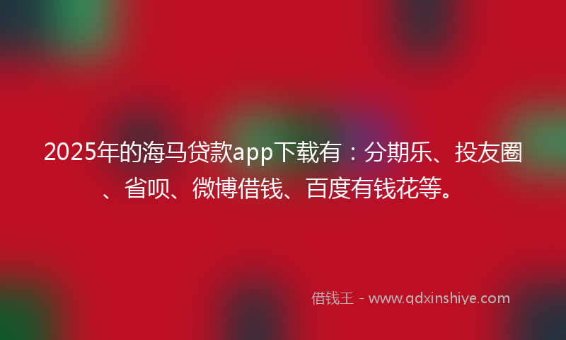 2025年的海马贷款app下载有：分期乐、投友圈、省呗、微博借钱、百度有钱花等。