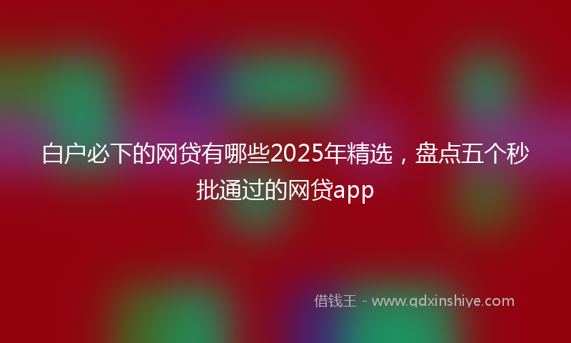 白户必下的网贷有哪些2025年精选，盘点五个秒批通过的网贷app