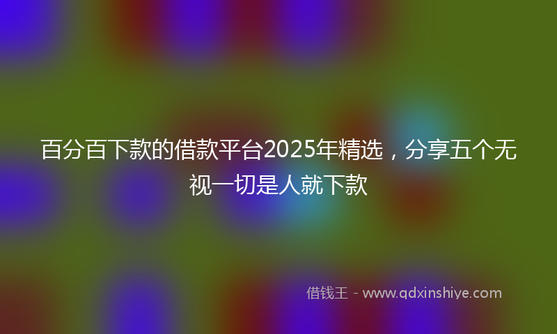 百分百下款的借款平台2025年精选，分享五个无视一切是人就下款