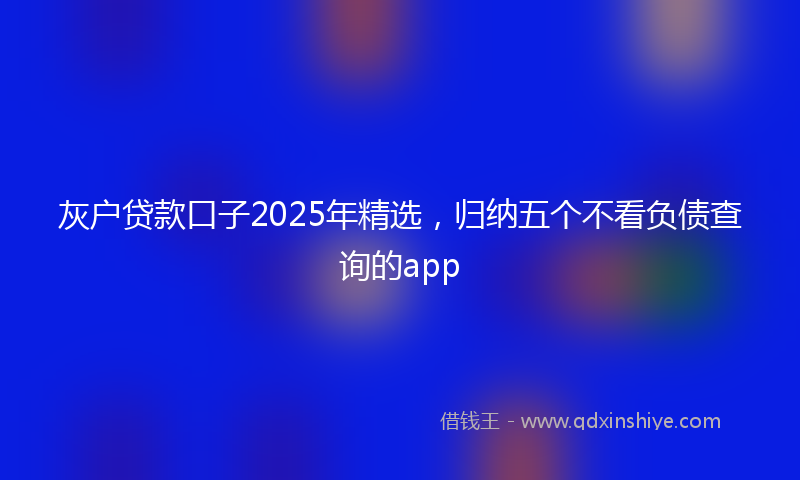 灰户贷款口子2025年精选，归纳五个不看负债查询的app