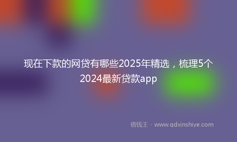 现在下款的网贷有哪些2025年精选，梳理5个2024最新贷款app