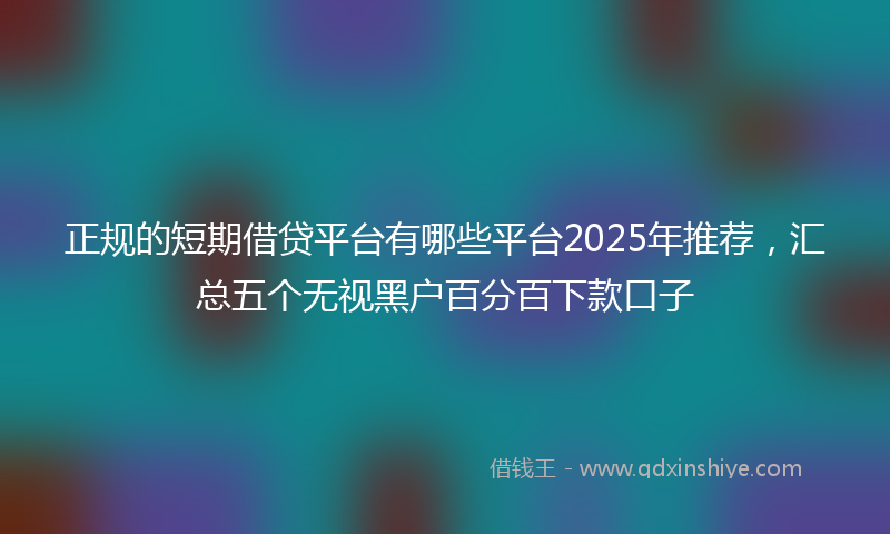正规的短期借贷平台有哪些平台2025年推荐，汇总五个无视黑户百分百下款口子